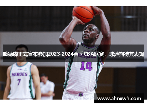 哈德森正式宣布参加2023-2024赛季CBA联赛，球迷期待其表现