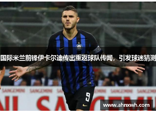 国际米兰前锋伊卡尔迪传出重返球队传闻，引发球迷猜测