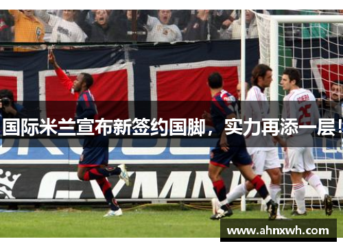 国际米兰宣布新签约国脚，实力再添一层！