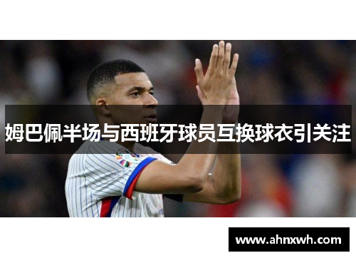 姆巴佩半场与西班牙球员互换球衣引关注