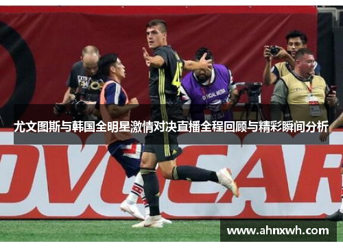 尤文图斯与韩国全明星激情对决直播全程回顾与精彩瞬间分析